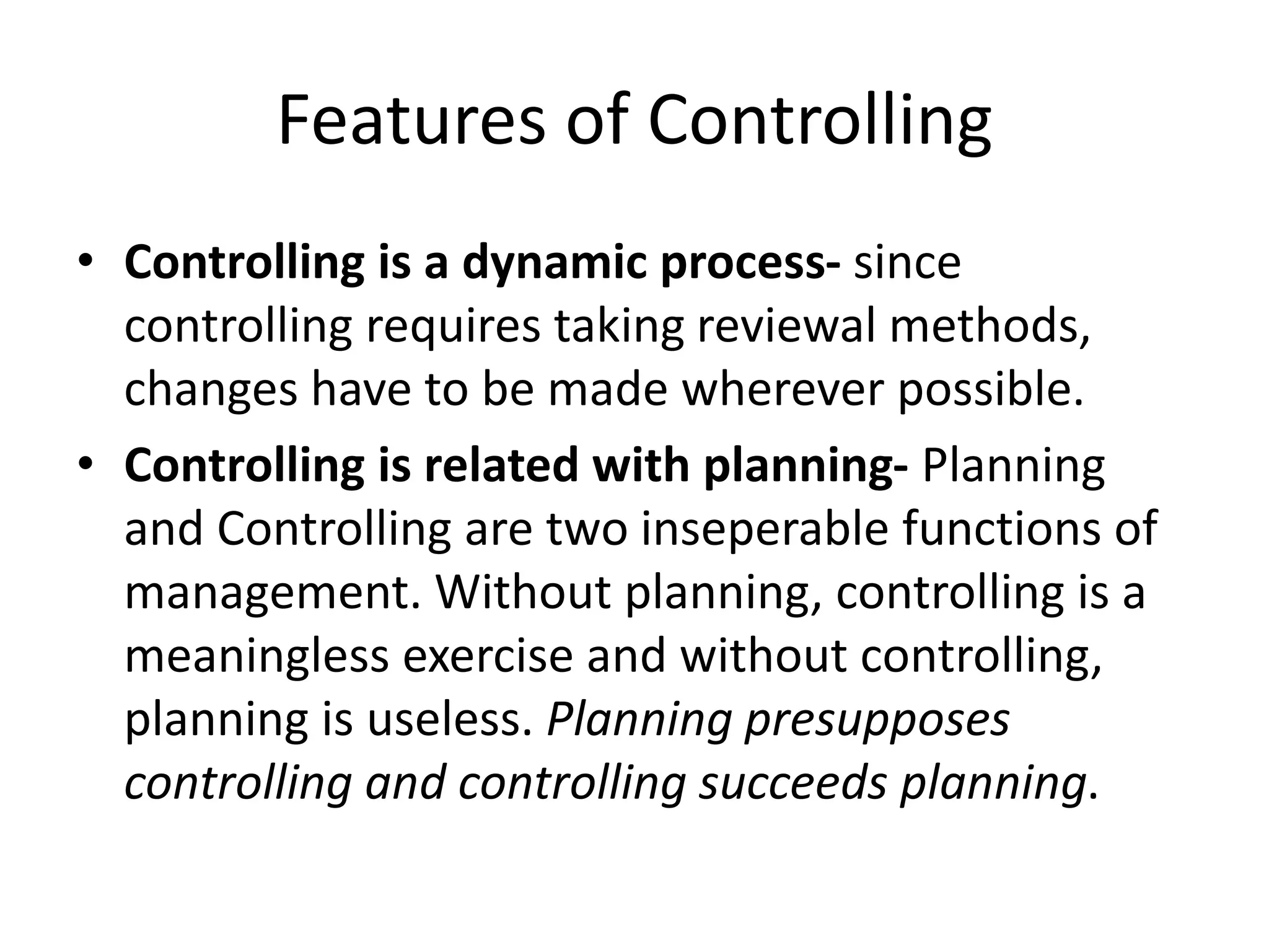 • Controlling is a dynamic process- since
controlling requires taking reviewal methods,
changes have to be made wherever possible.
• Controlling is related with planning- Planning
and Controlling are two inseperable functions of
management. Without planning, controlling is a
meaningless exercise and without controlling,
planning is useless. Planning presupposes
controlling and controlling succeeds planning.
Features of Controlling
 