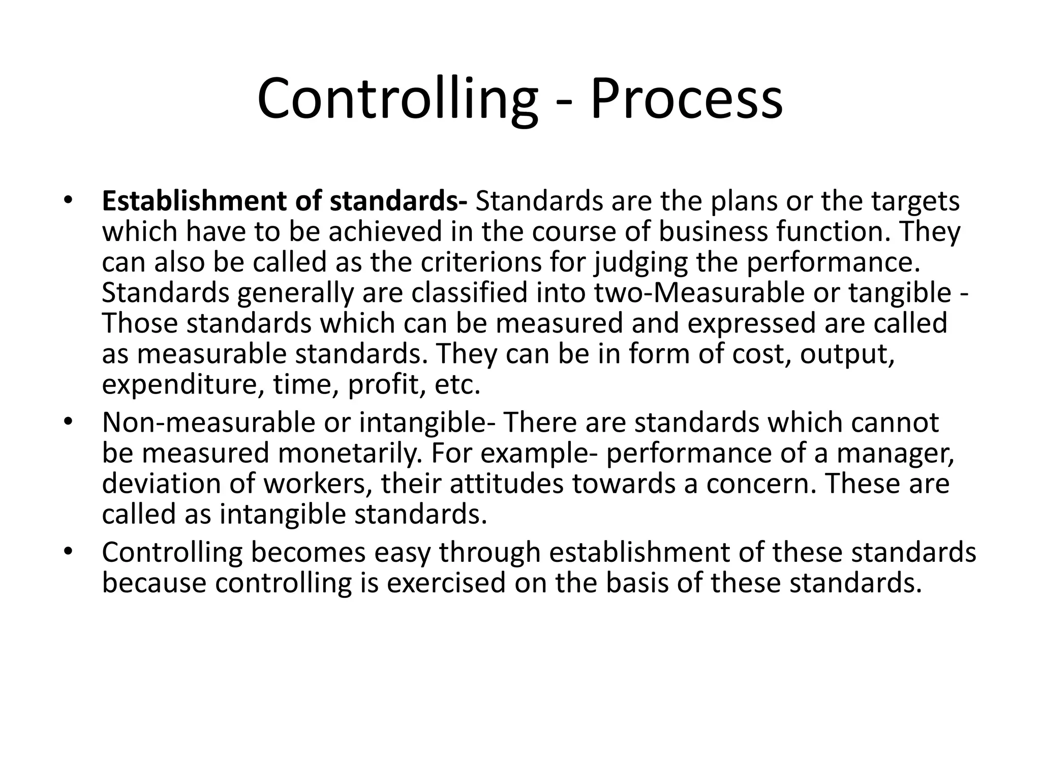 • Establishment of standards- Standards are the plans or the targets
which have to be achieved in the course of business function. They
can also be called as the criterions for judging the performance.
Standards generally are classified into two-Measurable or tangible -
Those standards which can be measured and expressed are called
as measurable standards. They can be in form of cost, output,
expenditure, time, profit, etc.
• Non-measurable or intangible- There are standards which cannot
be measured monetarily. For example- performance of a manager,
deviation of workers, their attitudes towards a concern. These are
called as intangible standards.
• Controlling becomes easy through establishment of these standards
because controlling is exercised on the basis of these standards.
Controlling - Process
 