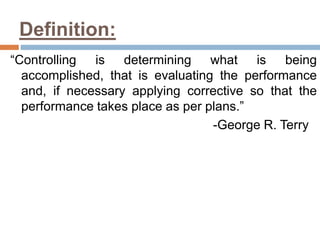 Definition:
“Controlling is determining what is being
accomplished, that is evaluating the performance
and, if necessary applying corrective so that the
performance takes place as per plans.”
-George R. Terry
 