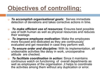 Objectives of controlling:
 To accomplish organisational goals: Serves immediate
detection of deviations and takes corrective actions in time.
 To make efficient use of resources: Ensures best possible
use of both human as well as physical resources and reduces
their wastage.
 To improve employee motivation: Make the employees
more focused and dedicated as they are continuously
evaluated and get rewarded in case they perform well.
 To ensure order and discipline: With its implementation, all
undesirable activities like delay in work, uncooperative
attitude are checked.
 To facilitate coordination in action: Since it maintains
continuous watch on functioning of overall departments as
well as employees of the organisation ,it helps to coordinate
the activities among them without any duplication or error.
 