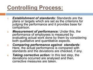 Controlling Process:
1. Establishment of standards: Standards are the
plans or targets which are set as the criterions for
judging the performance and it provides base for
comparison.
2. Measurement of performance: Under this, the
performance of employees is measured by
evaluating actual work done by them by considering
both qualitative and quantitative aspects.
3. Comparing performance against standards:
Here, the actual performance is compared with
standards and the deviations are checked, if any.
4. Taking corrective action: In this last step, the
deviations occurred are analysed and then,
corrective measures are taken.
 