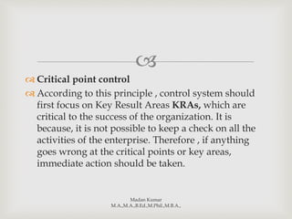 
 Critical point control
 According to this principle , control system should
first focus on Key Result Areas KRAs, which are
critical to the success of the organization. It is
because, it is not possible to keep a check on all the
activities of the enterprise. Therefore , if anything
goes wrong at the critical points or key areas,
immediate action should be taken.
Madan Kumar
M.A.,M.A.,B.Ed.,M.Phil.,M.B.A.,
 