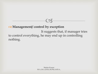 
 Management/ control by exception
It suggests that, if manager tries
to control everything, he may end up in controlling
nothing.
Madan Kumar
M.A.,M.A.,B.Ed.,M.Phil.,M.B.A.,
 