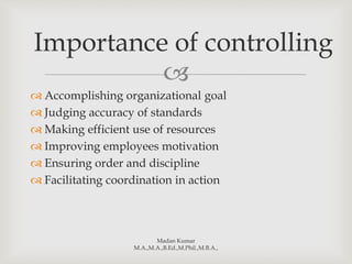 
 Accomplishing organizational goal
 Judging accuracy of standards
 Making efficient use of resources
 Improving employees motivation
 Ensuring order and discipline
 Facilitating coordination in action
Madan Kumar
M.A.,M.A.,B.Ed.,M.Phil.,M.B.A.,
Importance of controlling
 