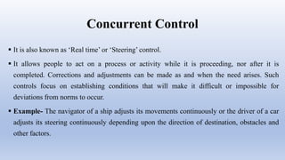 Concurrent Control
 It is also known as ‘Real time’ or ‘Steering’ control.
 It allows people to act on a process or activity while it is proceeding, nor after it is
completed. Corrections and adjustments can be made as and when the need arises. Such
controls focus on establishing conditions that will make it difficult or impossible for
deviations from norms to occur.
 Example- The navigator of a ship adjusts its movements continuously or the driver of a car
adjusts its steering continuously depending upon the direction of destination, obstacles and
other factors.
 