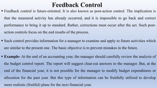 Feedback Control
 Feedback control is future-oriented. It is also known as post-action control. The implication is
that the measured activity has already occurred, and it is impossible to go back and correct
performance to bring it up to standard. Rather, corrections must occur after the act. Such post-
action controls focus on the end results of the process.
 Such control provides information for a manager to examine and apply to future activities which
are similar to the present one. The basic objective is to prevent mistakes in the future.
 Example- At the end of an accounting year, the manager should carefully review the analysis of
the budget control report. The report will suggest clear-cut answers to the manager. But, at the
end of the financial year, it is not possible for the manager to modify budget expenditures or
allocation for the past year. But this type of information can be fruitfully utilized to develop
more realistic (fruitful) plans for the next financial year.
 