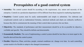 Prerequisites of a good control system
 Suitability: The control system should be according to the requirement, size, nature and necessity of the
enterprise. Controls in a production department will be different from those required in marketing department.
 Simplicity: Control system must be easily understandable and simple to administer. Too elaborate and
complicated controls such as mathematical formulas, statistical methods and charts are ordinarily ineffective
because they fail to communicate the meaning of their control data to persons who use them.
 Objectivity: The standards of performance and their measurement should be as far as possible be objective,
verifiable and specific. They should be definite and determinable.
 Economically Realistic: The cost of implementing a control system should be less than or at most equal to the
benefits derived from the control system.
 Flexible: Objectives, Plans, activities, people, external conditions etc. change over time. As such controlling
system needs to be flexible to adopt to the changed circumstances.
 