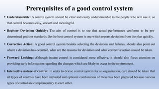 Prerequisites of a good control system
 Understandable: A control system should be clear and easily understandable to the people who will use it, so
that control becomes easy, smooth and meaningful.
 Register Deviation Quickly: The aim of control is to see that actual performance conforms to be pre-
determined goals or standards. So the best control system is one which reports deviation from the plan quickly.
 Corrective Action: A good control system besides selecting the deviation and failures, should also point out
where a deviation has occurred, what are the reasons for deviation and what corrective action should be taken.
 Forward Looking: Although instant control is considered more effective, it should also focus attention on
providing early information regarding the changes which are likely to occur in the environment.
 Interactive nature of control: In order to devise control system for an organization, care should be taken that
all types of controls have been included and optional combination of these has been prepared because various
types of control are complementary to each other.
 