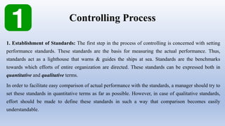 Controlling Process
1. Establishment of Standards: The first step in the process of controlling is concerned with setting
performance standards. These standards are the basis for measuring the actual performance. Thus,
standards act as a lighthouse that warns & guides the ships at sea. Standards are the benchmarks
towards which efforts of entire organization are directed. These standards can be expressed both in
quantitative and qualitative terms.
In order to facilitate easy comparison of actual performance with the standards, a manager should try to
set these standards in quantitative terms as far as possible. However, in case of qualitative standards,
effort should be made to define these standards in such a way that comparison becomes easily
understandable.
 