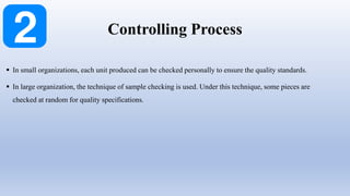  In small organizations, each unit produced can be checked personally to ensure the quality standards.
 In large organization, the technique of sample checking is used. Under this technique, some pieces are
checked at random for quality specifications.
Controlling Process
 