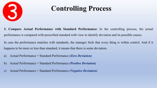 Controlling Process
3. Compare Actual Performance with Standard Performance: In the controlling process, the actual
performance is compared with prescribed standard with view to identify deviation and its possible causes.
In case the performance matches with standards, the manager feels that every thing is within control. And if it
happens to be more or less than standard, it means that there is some deviation.
a) Actual Performance = Standard Performance (Zero Deviation)
b) Actual Performance > Standard Performance (Positive Deviation)
c) Actual Performance < Standard Performance (Negative Deviation)
 