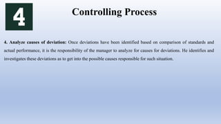 Controlling Process
4. Analyze causes of deviation: Once deviations have been identified based on comparison of standards and
actual performance, it is the responsibility of the manager to analyze for causes for deviations. He identifies and
investigates these deviations as to get into the possible causes responsible for such situation.
 