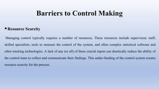 Barriers to Control Making
Resource Scarcity
Managing control typically requires a number of resources. These resources include supervisory staff,
skilled specialists, tools to measure the control of the system, and often complex statistical software and
other tracking technologies. A lack of any (or all) of these crucial inputs can drastically reduce the ability of
the control team to collect and communicate their findings. This under-funding of the control system creates
resource scarcity for the process.
 