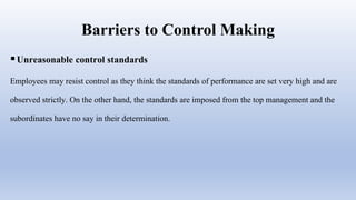 Barriers to Control Making
Unreasonable control standards
Employees may resist control as they think the standards of performance are set very high and are
observed strictly. On the other hand, the standards are imposed from the top management and the
subordinates have no say in their determination.
 
