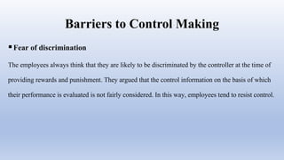 Barriers to Control Making
Fear of discrimination
The employees always think that they are likely to be discriminated by the controller at the time of
providing rewards and punishment. They argued that the control information on the basis of which
their performance is evaluated is not fairly considered. In this way, employees tend to resist control.
 