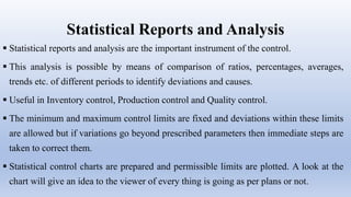 Statistical Reports and Analysis
 Statistical reports and analysis are the important instrument of the control.
 This analysis is possible by means of comparison of ratios, percentages, averages,
trends etc. of different periods to identify deviations and causes.
 Useful in Inventory control, Production control and Quality control.
 The minimum and maximum control limits are fixed and deviations within these limits
are allowed but if variations go beyond prescribed parameters then immediate steps are
taken to correct them.
 Statistical control charts are prepared and permissible limits are plotted. A look at the
chart will give an idea to the viewer of every thing is going as per plans or not.
 