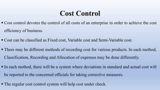 Cost Control
 Cost control devotes the control of all costs of an enterprise in order to achieve the cost
efficiency of business.
 Cost can be classified as Fixed cost, Variable cost and Semi-Variable cost.
 There may be different methods of recording cost for various products. In each method,
Classification, Recording and Allocation of expenses may be done differently.
 In each method, there will be a system where deviations in standard and actual cost will
be reported to the concerned officials for taking corrective measures.
 The regular cost control system will help cost under check.
 