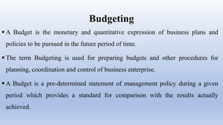 Budgeting
 A Budget is the monetary and quantitative expression of business plans and
policies to be pursued in the future period of time.
 The term Budgeting is used for preparing budgets and other procedures for
planning, coordination and control of business enterprise.
 A Budget is a pre-determined statement of management policy during a given
period which provides a standard for comparison with the results actually
achieved.
 