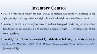 Inventory Control
 It is a system which ensures the right quality of material and inventory available in the
right quantity at the right time and right place with the right amount of investment.
 Inventory control is necessary for smooth and uninterrupted functioning of production
department. Its main purpose is to maintain adequate supply of correct material at the
lowest total cost.
 Inventory control can be exercised by establishing following parameters- Safety
stock level, Maximum stock level, Reorder level, Danger level, Economic order
Quantity (EOQ)
 