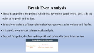 Break Even Analysis
 Break-Even point is the point at which total revenue is equal to total cost. It is the
point of no profit and no loss.
 It involves analysis of inter-relationship between costs, sales volume and Profits.
 It is also known as cost volume profit analysis.
 Beyond this point, the firm makes profit and below this point it incurs loss.
 