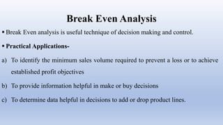 Break Even Analysis
 Break Even analysis is useful technique of decision making and control.
 Practical Applications-
a) To identify the minimum sales volume required to prevent a loss or to achieve
established profit objectives
b) To provide information helpful in make or buy decisions
c) To determine data helpful in decisions to add or drop product lines.
 