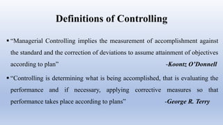 Definitions of Controlling
 “Managerial Controlling implies the measurement of accomplishment against
the standard and the correction of deviations to assume attainment of objectives
according to plan” -Koontz O’Donnell
 “Controlling is determining what is being accomplished, that is evaluating the
performance and if necessary, applying corrective measures so that
performance takes place according to plans” -George R. Terry
 