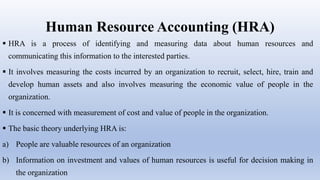 Human Resource Accounting (HRA)
 HRA is a process of identifying and measuring data about human resources and
communicating this information to the interested parties.
 It involves measuring the costs incurred by an organization to recruit, select, hire, train and
develop human assets and also involves measuring the economic value of people in the
organization.
 It is concerned with measurement of cost and value of people in the organization.
 The basic theory underlying HRA is:
a) People are valuable resources of an organization
b) Information on investment and values of human resources is useful for decision making in
the organization
 