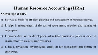 Human Resource Accounting (HRA)
 Advantage of HRA-
a) It serves as basis for efficient planning and management of human resources.
b) It helps in measurement of the cost of recruitment, selection and training of
employees.
c) It provide data for the development of suitable promotion policy in order to
ensure effective use of human resources.
d) It has a favourable psychological effect on job satisfaction and morale of
employees.
 
