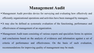 Management Audit
 Management Audit provides device for surveying and evaluating how effectively and
efficiently organizational operations and activities have been managed by managers.
 It may also be defined as systematic evaluation of the functioning, performance and
effectiveness of management of an organization.
 Management Audit team consisting of various experts and specialists forms its opinion
and conclusions based on the analysis of evidences and information against a set of
criteria of performance and effectiveness. On the basis of such evaluation,
recommendations for improving quality of management may be made.
 