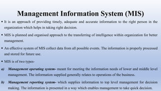 Management Information System (MIS)
 It is an approach of providing timely, adequate and accurate information to the right person in the
organization which helps in taking right decision.
 MIS is planned and organised approach to the transferring of intelligence within organization for better
management.
 An effective system of MIS collect data from all possible events. The information is properly processed
and stored for future use.
 MIS is of two types-
a) Management operating system- meant for meeting the information needs of lower and middle level
management. The information supplied generally relates to operations of the business.
b) Management reporting system- which supplies information to top level management for decision
making. The information is presented in a way which enables management to take quick decision.
 