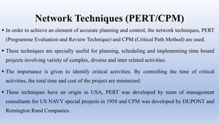 Network Techniques (PERT/CPM)
 In order to achieve an element of accurate planning and control, the network techniques, PERT
(Programme Evaluation and Review Technique) and CPM (Critical Path Method) are used.
 These techniques are specially useful for planning, scheduling and implementing time bound
projects involving variety of complex, diverse and inter related activities.
 The importance is given to identify critical activities. By controlling the time of critical
activities, the total time and cost of the project are minimized.
 These techniques have an origin in USA, PERT was developed by team of management
consultants for US NAVY special projects in 1958 and CPM was developed by DUPONT and
Remington Rand Companies.
 