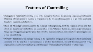 Features of Controlling
 Management Function: Controlling is one of the managerial functions like planning, Organizing, Staffing and
Directing. Efficient control is required to be exercised in the process of management as to get better results and
to achieve organizational objectives.
 Based on Planning: Controlling cannot be exercised without planning. First the objectives are set and then
efforts are made to see whether these are accomplished or not. Whenever there is a deviation in performance or
things are not happening as per the plans then corrective measures are taken immediately. So planning provides
a base for controlling.
 Pervasive Function: Every manager working in the organization irrespective of his position has to control and
command over the activities of subordinates as to produce desired results. Not only the managers but every
organization needs to exercise effective control to secure optimum effective utilization of all resources.
 