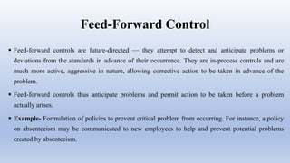 Feed-Forward Control
 Feed-forward controls are future-directed — they attempt to detect and anticipate problems or
deviations from the standards in advance of their occurrence. They are in-process controls and are
much more active, aggressive in nature, allowing corrective action to be taken in advance of the
problem.
 Feed-forward controls thus anticipate problems and permit action to be taken before a problem
actually arises.
 Example- Formulation of policies to prevent critical problem from occurring. For instance, a policy
on absenteeism may be communicated to new employees to help and prevent potential problems
created by absenteeism.
 