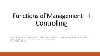 Functions of Management – I
Controlling
CONTROLLING: CONCEPT, TYPES OF CONTROL, METHOD: PRE-CONTROL -
CONCURRENT CONTROL - POST CONTROL,
CONTROL AREAS.
 