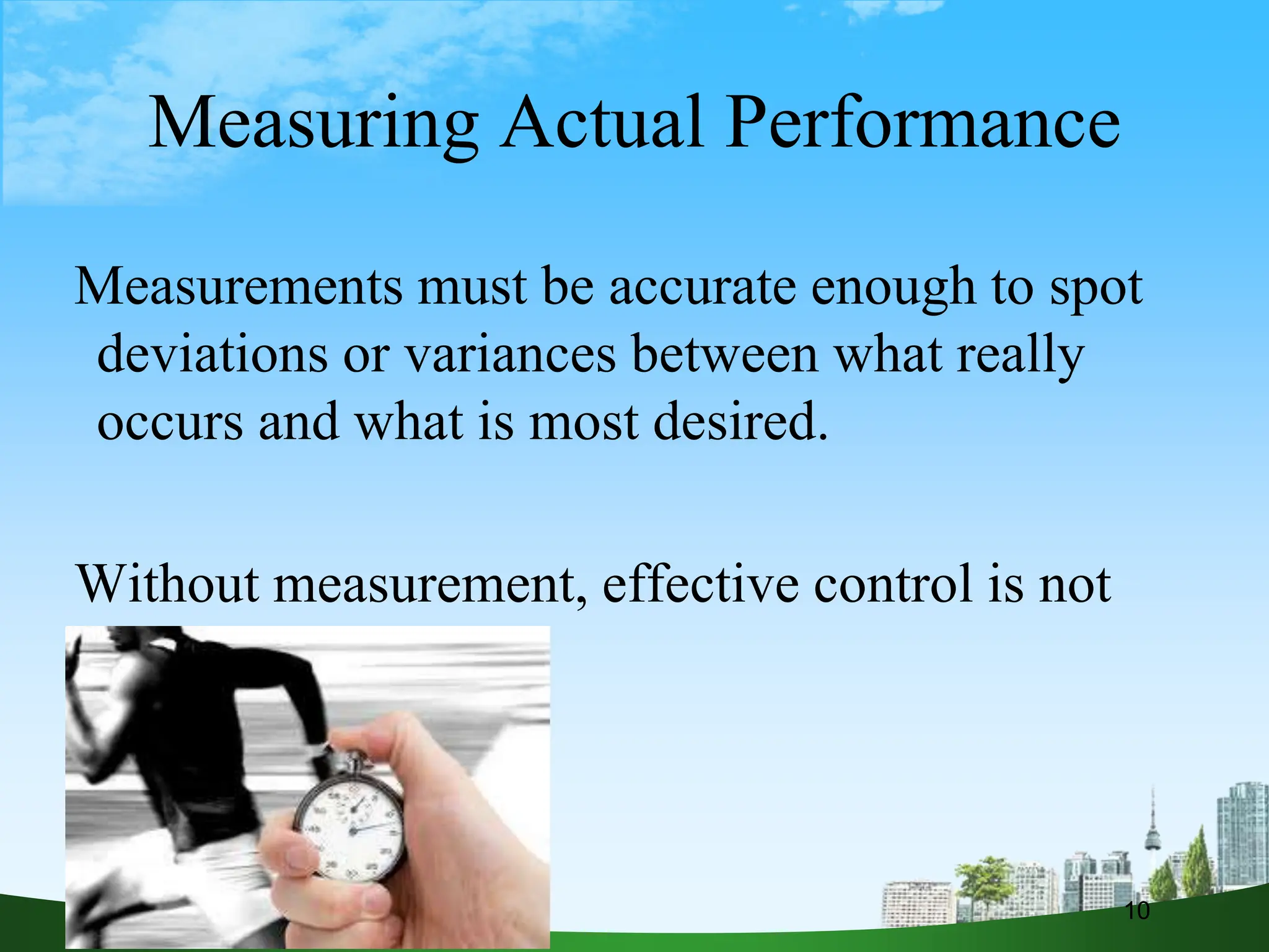 Measuring Actual Performance
Measurements must be accurate enough to spot
deviations or variances between what really
occurs and what is most desired.
Without measurement, effective control is not
possible.
10
 