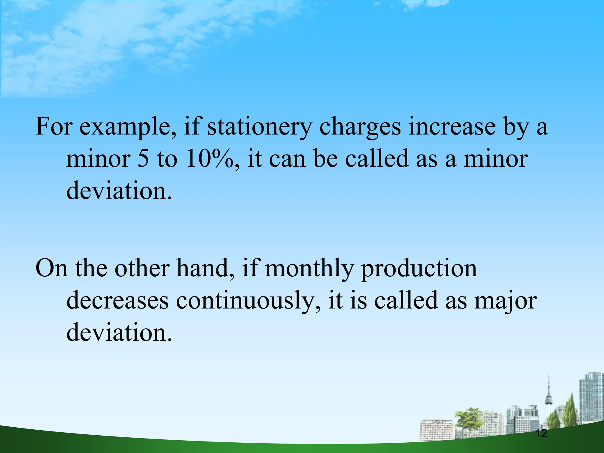 For example, if stationery charges increase by a
minor 5 to 10%, it can be called as a minor
deviation.
On the other hand, if monthly production
decreases continuously, it is called as major
deviation.
12
 
