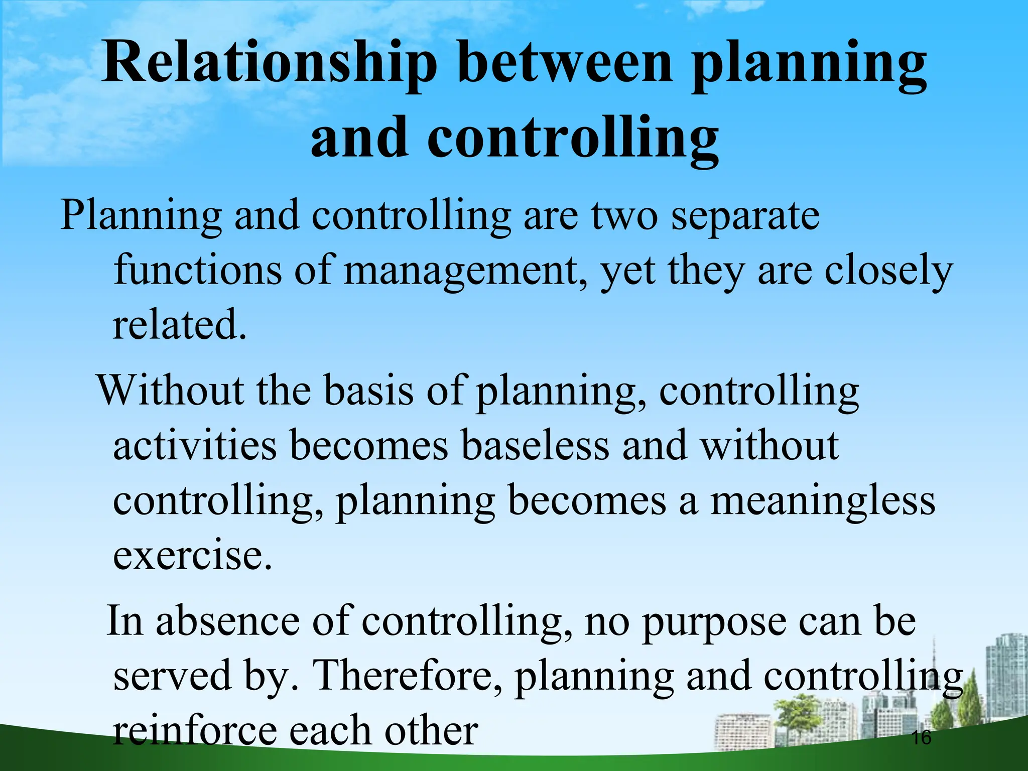 Relationship between planning
and controlling
Planning and controlling are two separate
functions of management, yet they are closely
related.
Without the basis of planning, controlling
activities becomes baseless and without
controlling, planning becomes a meaningless
exercise.
In absence of controlling, no purpose can be
served by. Therefore, planning and controlling
reinforce each other 16
 