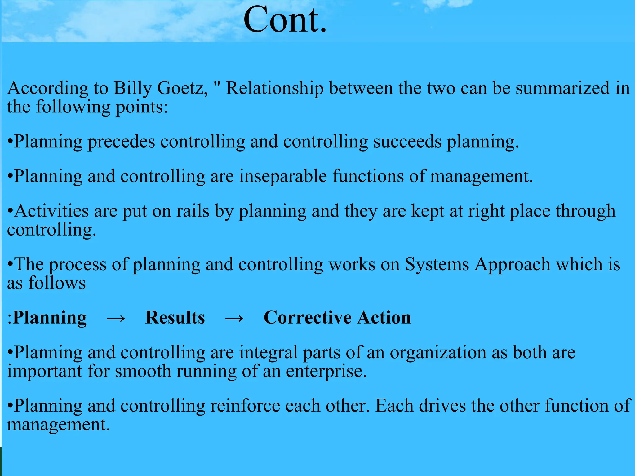 Cont.
According to Billy Goetz, " Relationship between the two can be summarized in
the following points:
•Planning precedes controlling and controlling succeeds planning.
•Planning and controlling are inseparable functions of management.
•Activities are put on rails by planning and they are kept at right place through
controlling.
•The process of planning and controlling works on Systems Approach which is
as follows
:Planning → Results → Corrective Action
•Planning and controlling are integral parts of an organization as both are
important for smooth running of an enterprise.
•Planning and controlling reinforce each other. Each drives the other function of
management.
 