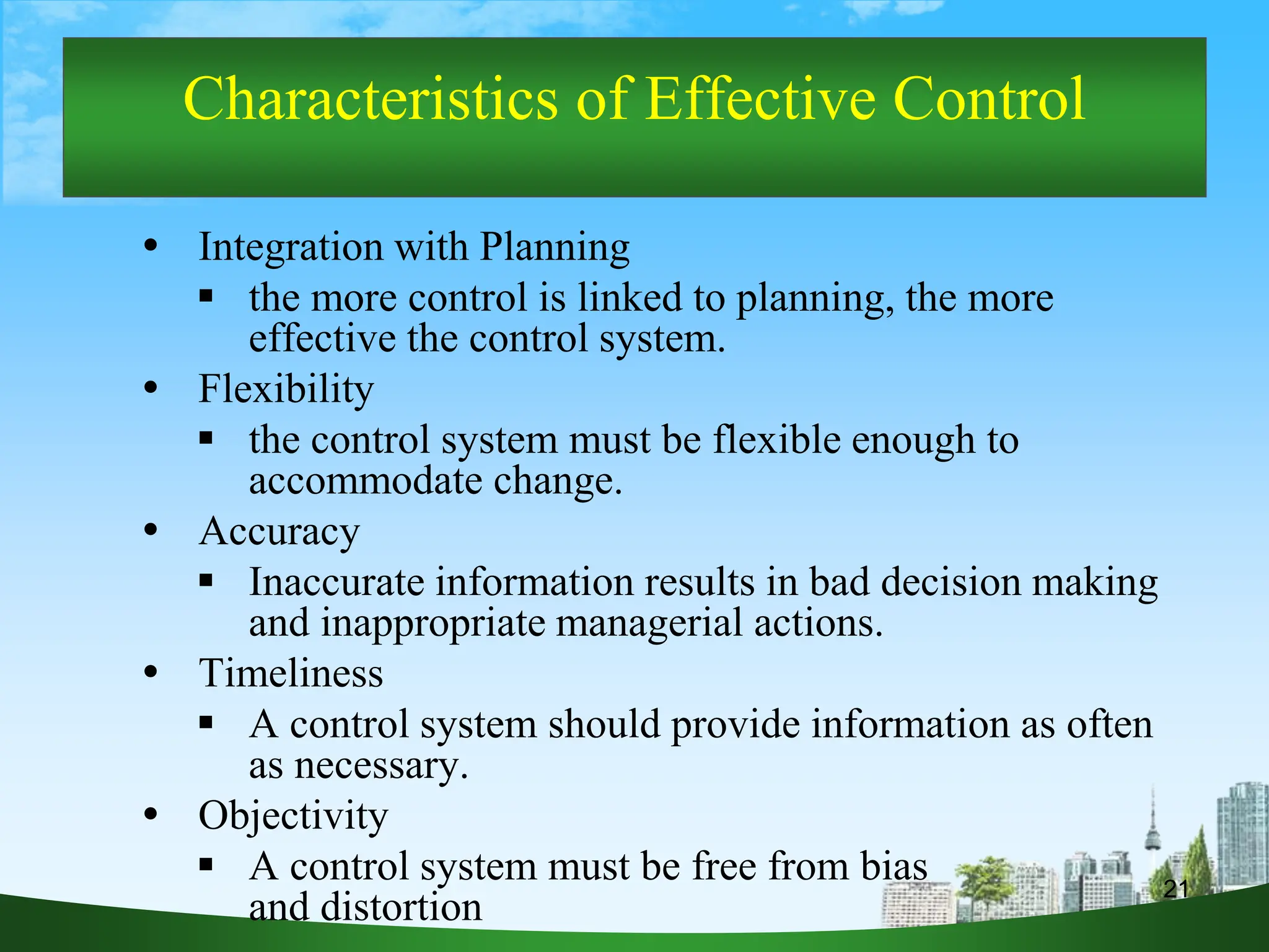 21
Characteristics of Effective Control
 Integration with Planning
 the more control is linked to planning, the more
effective the control system.
 Flexibility
 the control system must be flexible enough to
accommodate change.
 Accuracy
 Inaccurate information results in bad decision making
and inappropriate managerial actions.
 Timeliness
 A control system should provide information as often
as necessary.
 Objectivity
 A control system must be free from bias
and distortion
 