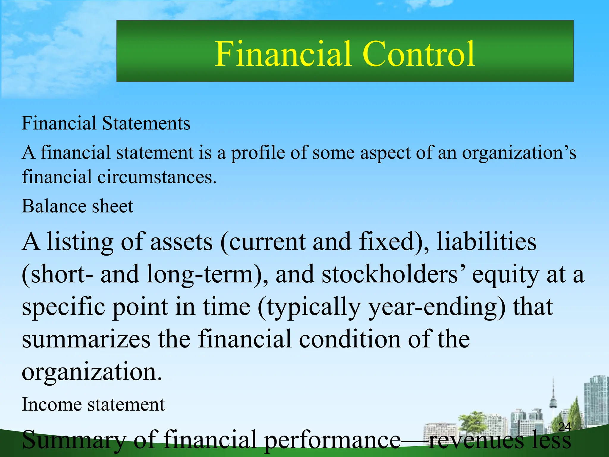 24
Financial Control
Financial Statements
A financial statement is a profile of some aspect of an organization’s
financial circumstances.
Balance sheet
A listing of assets (current and fixed), liabilities
(short- and long-term), and stockholders’ equity at a
specific point in time (typically year-ending) that
summarizes the financial condition of the
organization.
Income statement
Summary of financial performance—revenues less
 