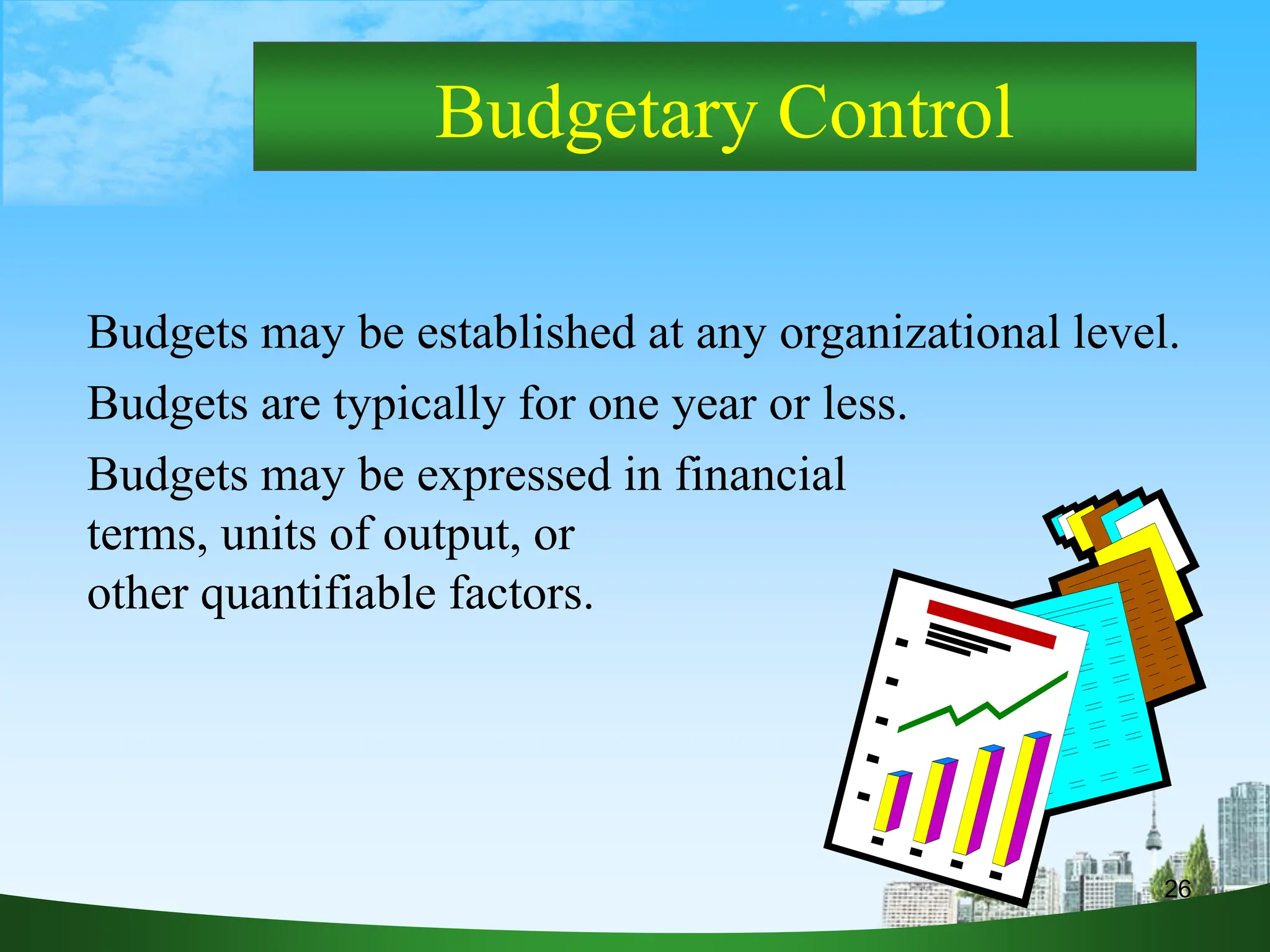 26
Budgetary Control
Budgets may be established at any organizational level.
Budgets are typically for one year or less.
Budgets may be expressed in financial
terms, units of output, or
other quantifiable factors.
 