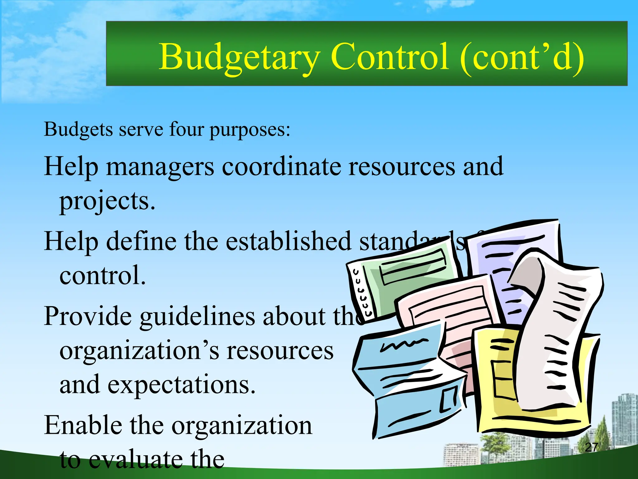 27
Budgetary Control (cont’d)
Budgets serve four purposes:
Help managers coordinate resources and
projects.
Help define the established standards for
control.
Provide guidelines about the
organization’s resources
and expectations.
Enable the organization
to evaluate the
 