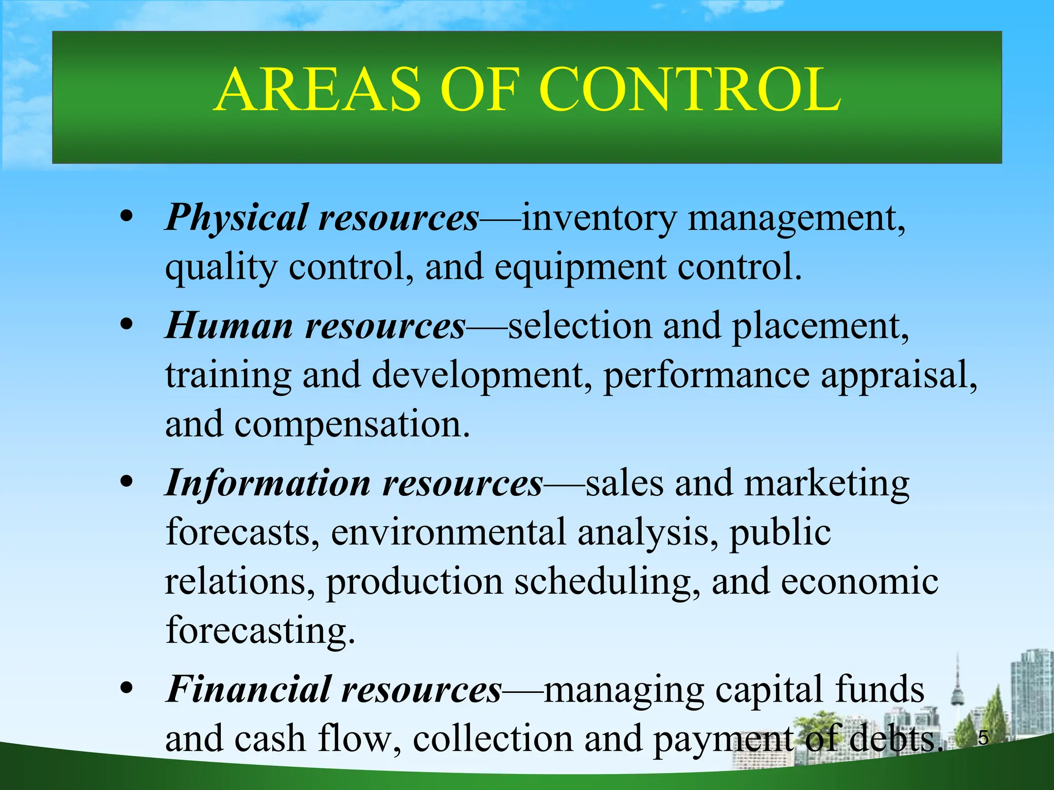 5
AREAS OF CONTROL
 Physical resources—inventory management,
quality control, and equipment control.
 Human resources—selection and placement,
training and development, performance appraisal,
and compensation.
 Information resources—sales and marketing
forecasts, environmental analysis, public
relations, production scheduling, and economic
forecasting.
 Financial resources—managing capital funds
and cash flow, collection and payment of debts.
 