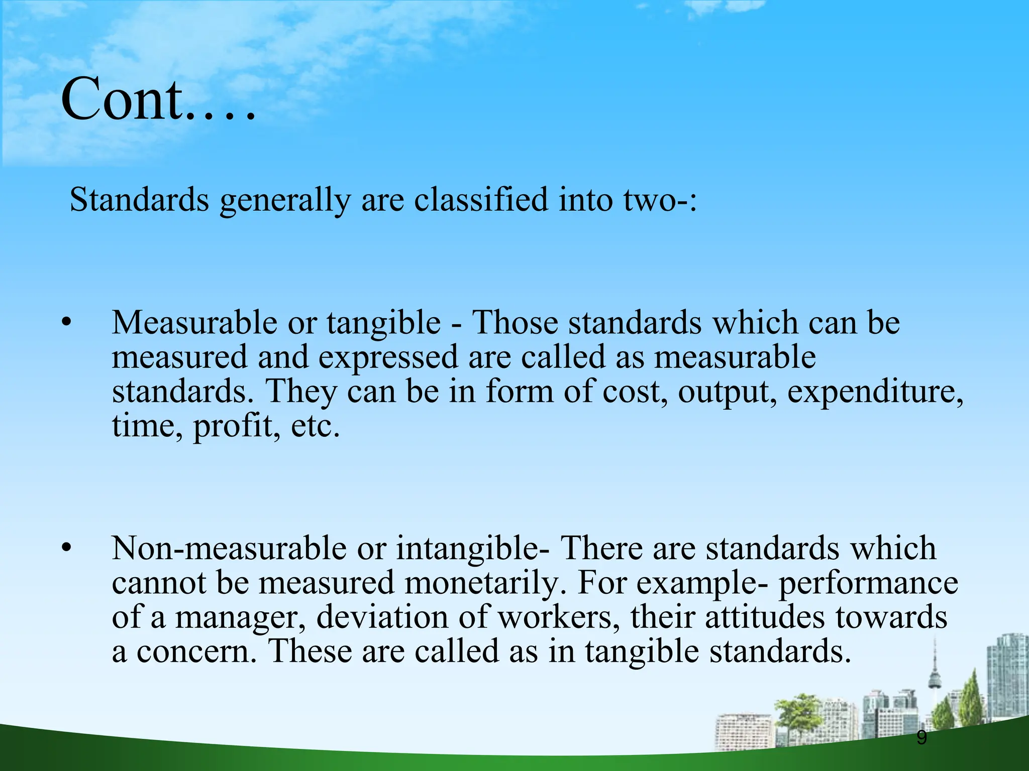 Cont.…
Standards generally are classified into two-:
• Measurable or tangible - Those standards which can be
measured and expressed are called as measurable
standards. They can be in form of cost, output, expenditure,
time, profit, etc.
• Non-measurable or intangible- There are standards which
cannot be measured monetarily. For example- performance
of a manager, deviation of workers, their attitudes towards
a concern. These are called as in tangible standards.
9
 