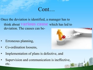 Cont…
Once the deviation is identified, a manager has to
think about various cause which has led to
deviation. The causes can be-
• Erroneous planning,
• Co-ordination loosens,
• Implementation of plans is defective, and
• Supervision and communication is ineffective,
etc.
13
 