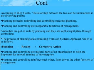 Cont.
According to Billy Goetz, " Relationship between the two can be summarized in
the following points:
•Planning precedes controlling and controlling succeeds planning.
•Planning and controlling are inseparable functions of management.
•Activities are put on rails by planning and they are kept at right place through
controlling.
•The process of planning and controlling works on Systems Approach which is
as follows
:Planning → Results → Corrective Action
•Planning and controlling are integral parts of an organization as both are
important for smooth running of an enterprise.
•Planning and controlling reinforce each other. Each drives the other function of
management.
 