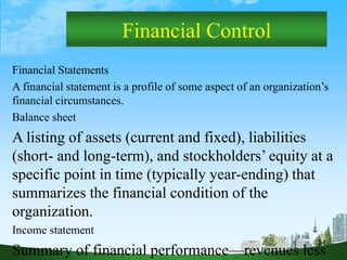 24
Financial Control
Financial Statements
A financial statement is a profile of some aspect of an organization’s
financial circumstances.
Balance sheet
A listing of assets (current and fixed), liabilities
(short- and long-term), and stockholders’ equity at a
specific point in time (typically year-ending) that
summarizes the financial condition of the
organization.
Income statement
Summary of financial performance—revenues less
 
