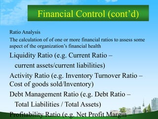 25
Financial Control (cont’d)
Ratio Analysis
The calculation of of one or more financial ratios to assess some
aspect of the organization’s financial health
Liquidity Ratio (e.g. Current Ratio –
current assets/current liabilities)
Activity Ratio (e.g. Inventory Turnover Ratio –
Cost of goods sold/Inventory)
Debt Management Ratio (e.g. Debt Ratio –
Total Liabilities / Total Assets)
Profitability Ratio (e.g. Net Profit Margin –
 