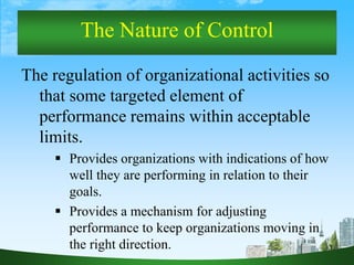 3
The Nature of Control
The regulation of organizational activities so
that some targeted element of
performance remains within acceptable
limits.
 Provides organizations with indications of how
well they are performing in relation to their
goals.
 Provides a mechanism for adjusting
performance to keep organizations moving in
the right direction.
 
