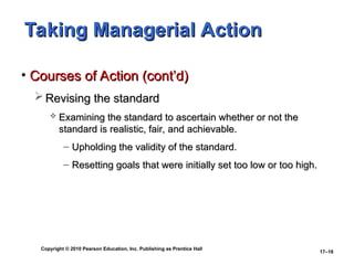 Copyright © 2010 Pearson Education, Inc. Publishing as Prentice Hall
17–16
Taking Managerial Action
Taking Managerial Action
• Courses of Action (cont’d)
Courses of Action (cont’d)
 Revising the standard
Revising the standard
 Examining the standard to ascertain whether or not the
Examining the standard to ascertain whether or not the
standard is realistic, fair, and achievable.
standard is realistic, fair, and achievable.
– Upholding the validity of the standard.
Upholding the validity of the standard.
– Resetting goals that were initially set too low or too high.
Resetting goals that were initially set too low or too high.
 